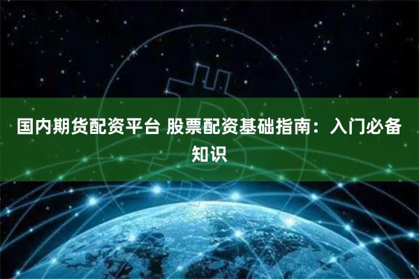 国内期货配资平台 股票配资基础指南：入门必备知识