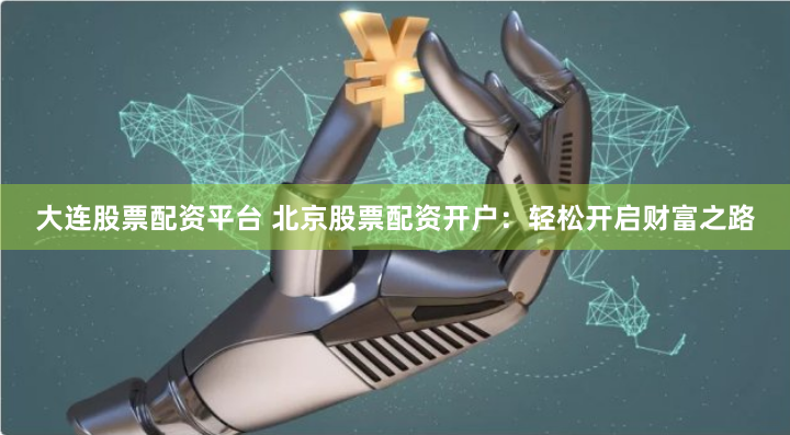 大连股票配资平台 北京股票配资开户：轻松开启财富之路
