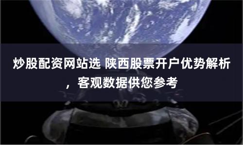 炒股配资网站选 陕西股票开户优势解析，客观数据供您参考