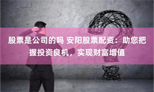 股票是公司的吗 安阳股票配资：助您把握投资良机，实现财富增值